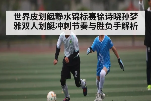 世界皮划艇静水锦标赛徐诗晓孙梦雅双人划艇冲刺节奏与胜负手解析